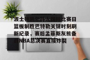 开元体育-波士顿凯尔特人国际比赛日篮板制胜巴特勒关键时刻刷新纪录，赛后孟菲斯灰熊备战NBA总决赛直接炸裂的简单介绍